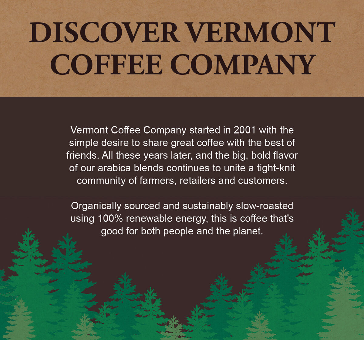 Discover Vermont Coffee Company - Vermont Coffee Company started in 2001 with the simple desire to share great coffee with the best of friends. All these years later, and the big, bold flavor of our arabica blends continues to unite a tight-knit community of farmers, retailers and customers.  Organically sourced and sustainably slow-roasted using 100% renewable energy, this is coffee that's good for both people and the planet.